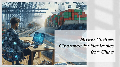 Mastering Customs Clearance: The Key Steps to Importing Electronics from China