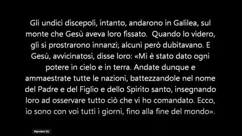 Vangelo di Matteo 28:16-20 Gesù,disse:«Ogni potere mi è stato dato in cielo e sulla terra.Andate dunque e fate miei discepoli tutti i popoli battezzandoli nel nome del Padre,del Figlio e dello Spirito Santo,insegnando loro ad osservare tutto