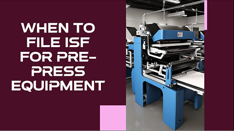 Decoding ISF: When to File for Pre-Press Equipment to Ensure Smooth Imports