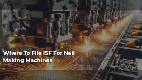 Mastering ISF Filing: A Guide for Importing Nail Making Machines