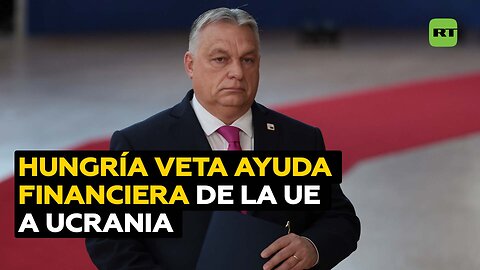 Hungría veta la asignación de 50.000 millones de euros de ayuda financiera de la UE a Ucrania