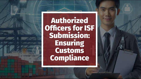 Mastering ISF Submission: The Role of Authorized Officers in Customs Compliance