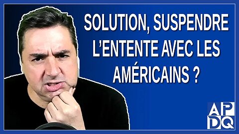 Solution, suspendre l'entente avec les Américains ?