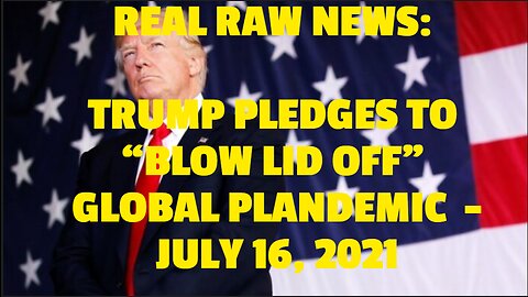 REAL RAW NEWS: TRUMP PLEDGES TO “BLOW LID OFF” GLOBAL PLANDEMIC -JULY 16, 2021