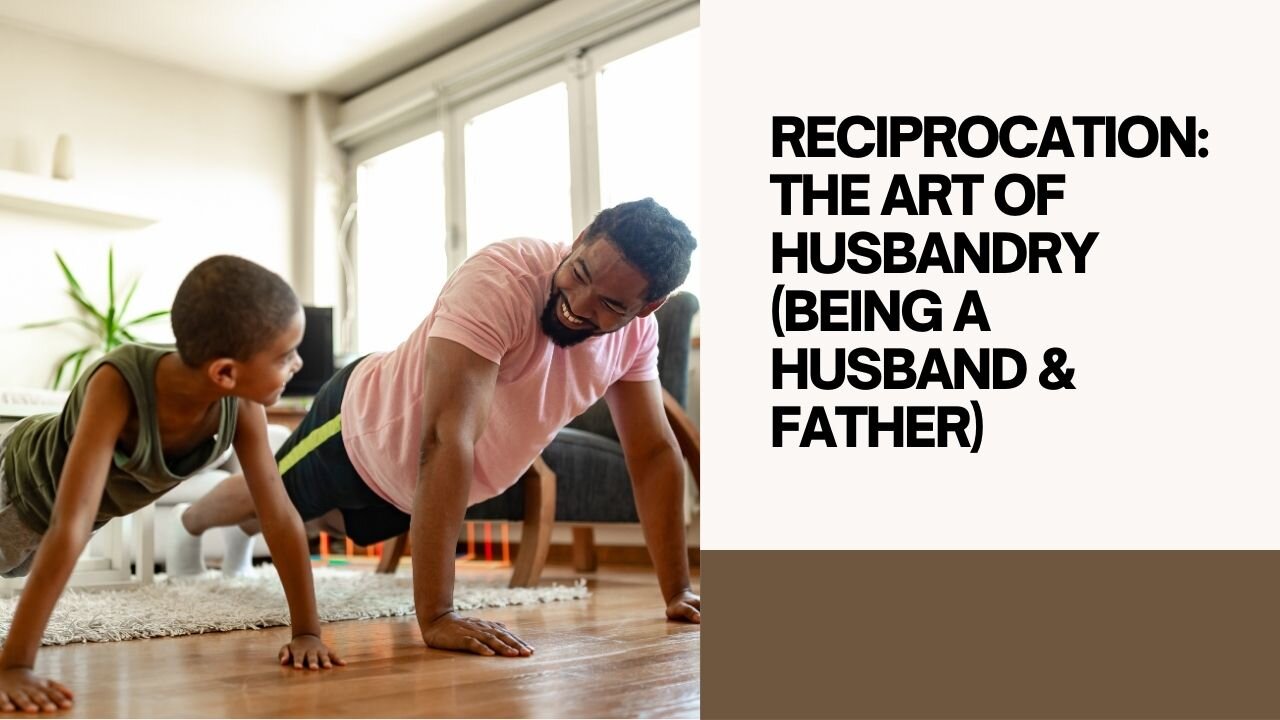 RECIPROCATION: THE ART OF HUSBANDRY (BEING A HUSBAND & FATHER) PART 1