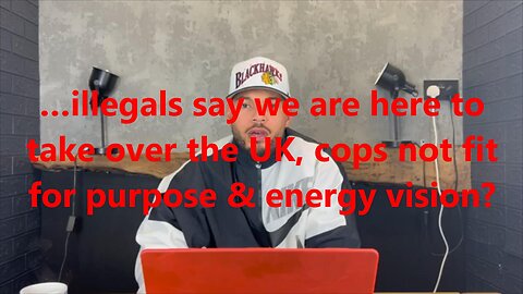 …illegals say we are here to take over the UK, cops not fit for purpose & energy vision?