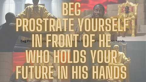 BEG. PROSTRATE YOURSELF IN FRONT OF HE WHO HOLDS YOUR FUTURE IN HIS HANDS.