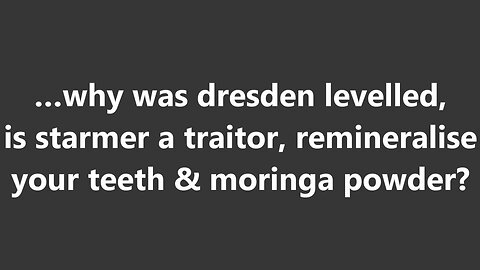 …why was dresden leveled, is starmer a traitor, remineralise your teeth & moringa powder?