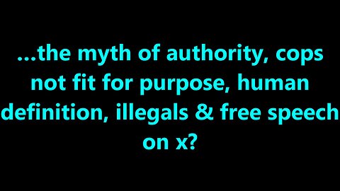 …the myth of authority, cops not fit for purpose, human definition, illegals & free speech on x?