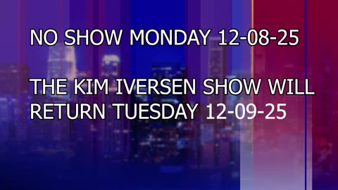No Show Monday 12-08-25. The Kim Iversen show returns Tuesday 12-09-25 (Today)