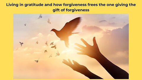 Living in gratitude and how forgiveness frees the one giving the gift of forgiveness.