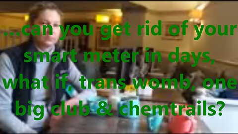 …can you get rid of your smart meter in days, what if, trans womb, one big club & chemtrails?