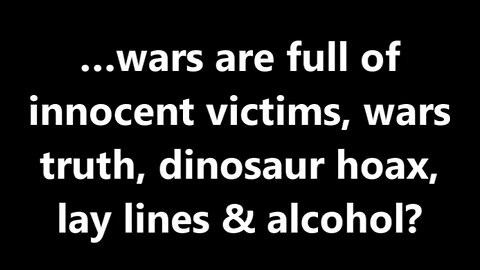 …wars are full of innocent victims, wars truth, dinosaur hoax, lay lines & alcohol?