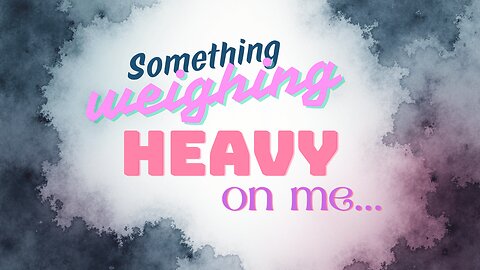 Something weighing heavy on me.