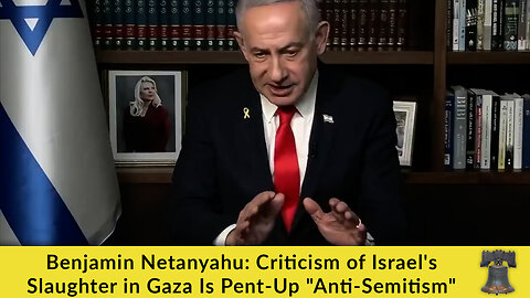 Benjamin Netanyahu: Criticism of Israel's Slaughter in Gaza Is Pent-Up "Anti-Semitism"