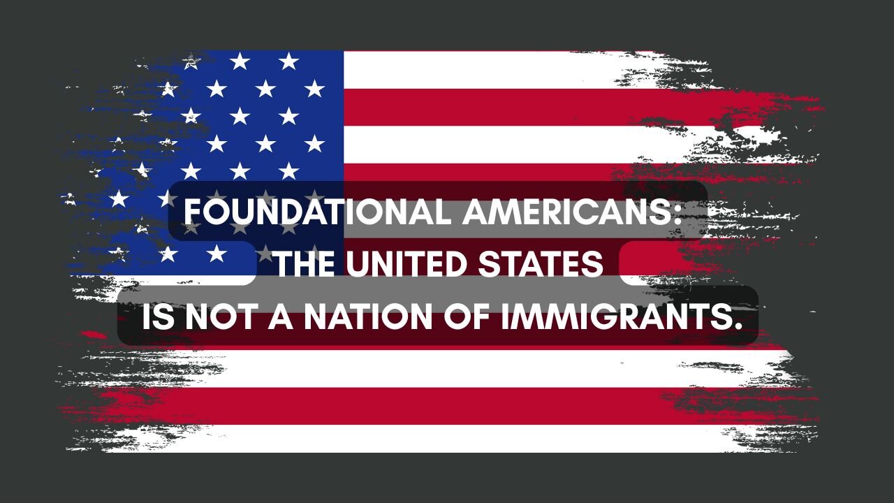 FOUNDATIONAL AMERICANS: THE UNITED STATES IS NOT A NATION OF IMMIGRANTS.