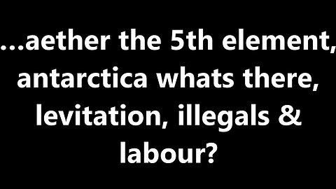 …aether the 5th element, antarctica whats there, levitation, illegals & labour?