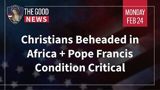 The Good News - Feb 24th 2025: Christians Beheaded in Africa, Pope Francis Condition Critical + More