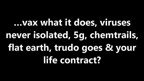 …vax what it does, viruses never isolated, 5g, chemtrails, flat earth,& your life contract?