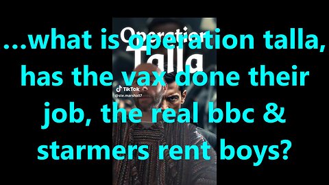 …what is operation talla, has the vax done their job, the real bbc & starmers rent boys?