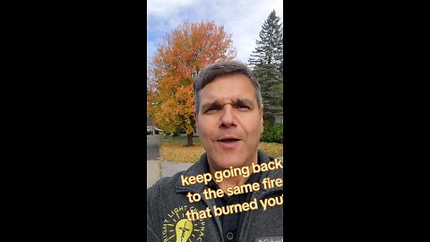 do you keep going back to the fire that burned you?