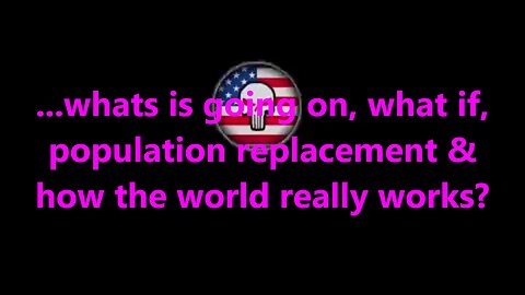 ...whats is going on, what if, population replacement & how the world really works?