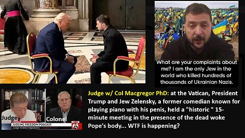 Judge w/ Col Macgregor PhD: At the Vatican, President Trump and Jew Zelensky, a former comedian known for playing piano with his penis, held a "historic" 15-minute meeting in the presence of the dead woke Pope's body. WTF is happening?