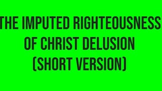 The Imputed Righteousness of Christ Delusion (Short Version)