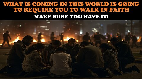 WHAT IS COMING IN THIS WORLD IS GOING TO REQUIRE YOU TO WALK IN FAITH: MAKE SURE YOU HAVE IT