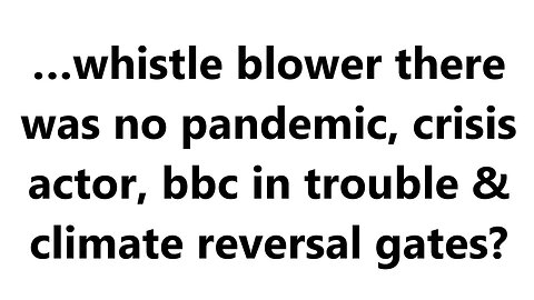 …whistle blower there was no pandemic, crisis actor, bbc in trouble & climate reversal gates?