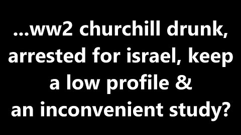 ...ww2 churchill drunk, arrested for israel, keep a low profile & an inconvenient study?