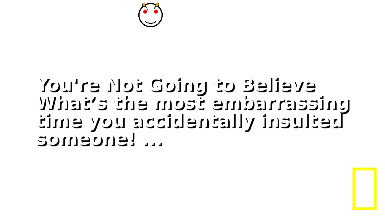 You're Not Going to Believe What’s the most embarrassing time you accidentally insulted someone! ...