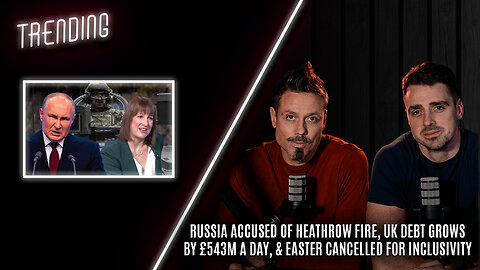 Trending: Ep56: Russia Accused of Heathrow Fire, UK Debt Grows By £543m A Day, & Easter Cancelled