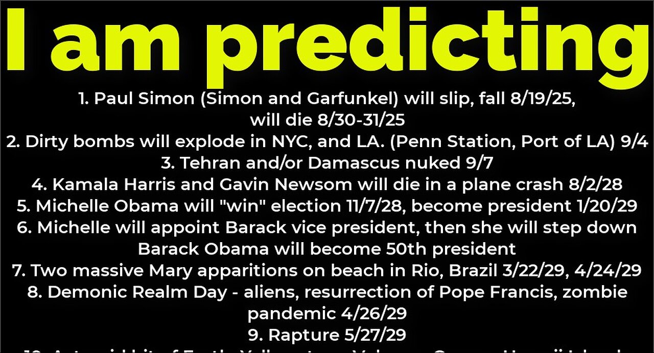 I am predicting: Paul Simon will fall 8/19, die 8/30; bombs NYC 9/4; Michelle Obama president 2028