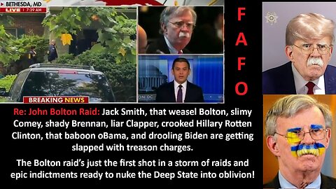 Re: John Bolton Raid: Jack Smith, that weasel Bolton, slimy Comey, shady Brennan, liar Clapper, crooked Hillary Rotten Clinton, that baboon oBama, and drooling Biden are getting slapped with treason charges.