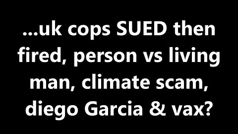 ...uk cops SUED then fired, person vs living man, climate scam, diego Garcia & vax?