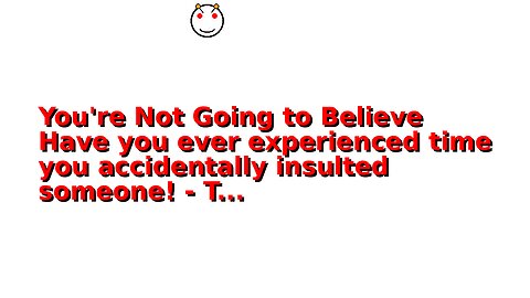 You're Not Going to Believe Have you ever experienced time you accidentally insulted someone! - T...