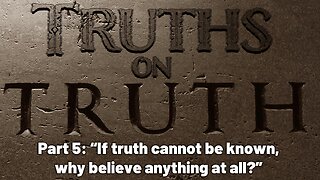 Truths on Truth (Part 5): If truth cannot be known, why believe anything at all?