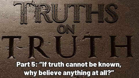 Truths on Truth (Part 5): If truth cannot be known, why believe anything at all?