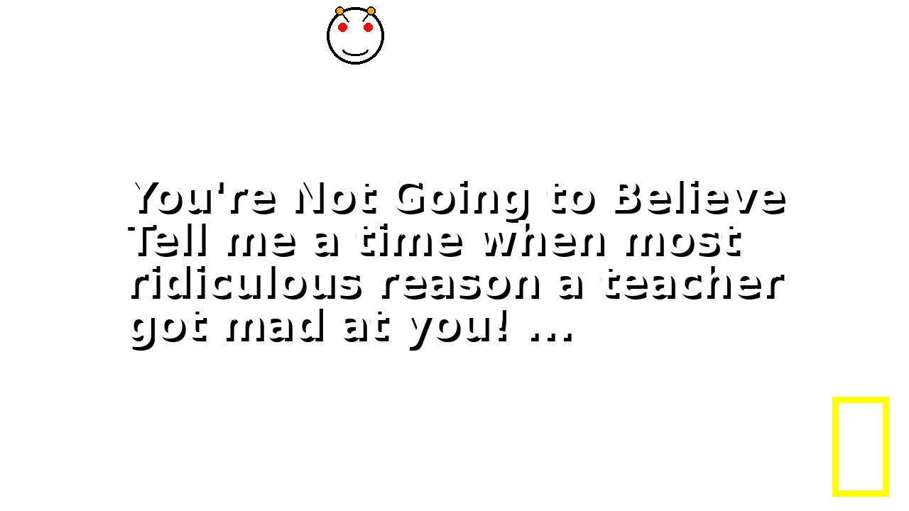 You're Not Going to Believe Tell me a time when most ridiculous reason a teacher got mad at you! ...