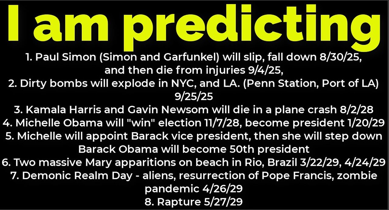 I am predicting: Paul Simon will fall 8/30, die 9/4; bombs NYC 9/25; Michelle Obama president 2028