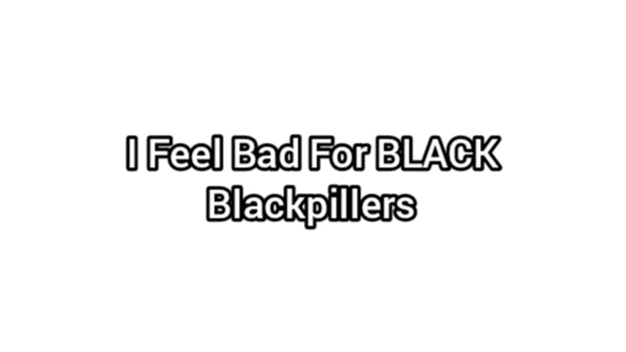 I Feel Bad For Black Blackpillers