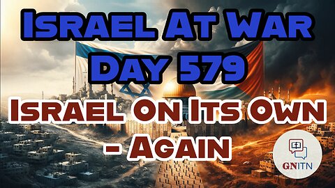 GNITN Special Edition Israel At War Day 579: Israel On Its Own - Again