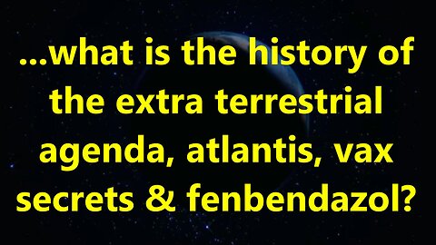 ...what is the history of the extra terrestrial agenda, atlantis, vax secrets & fenbendazol?