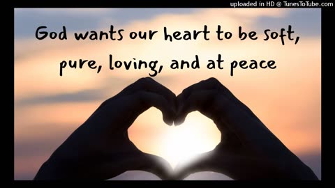 God wants our heart to be soft, pure, loving, and at peace
