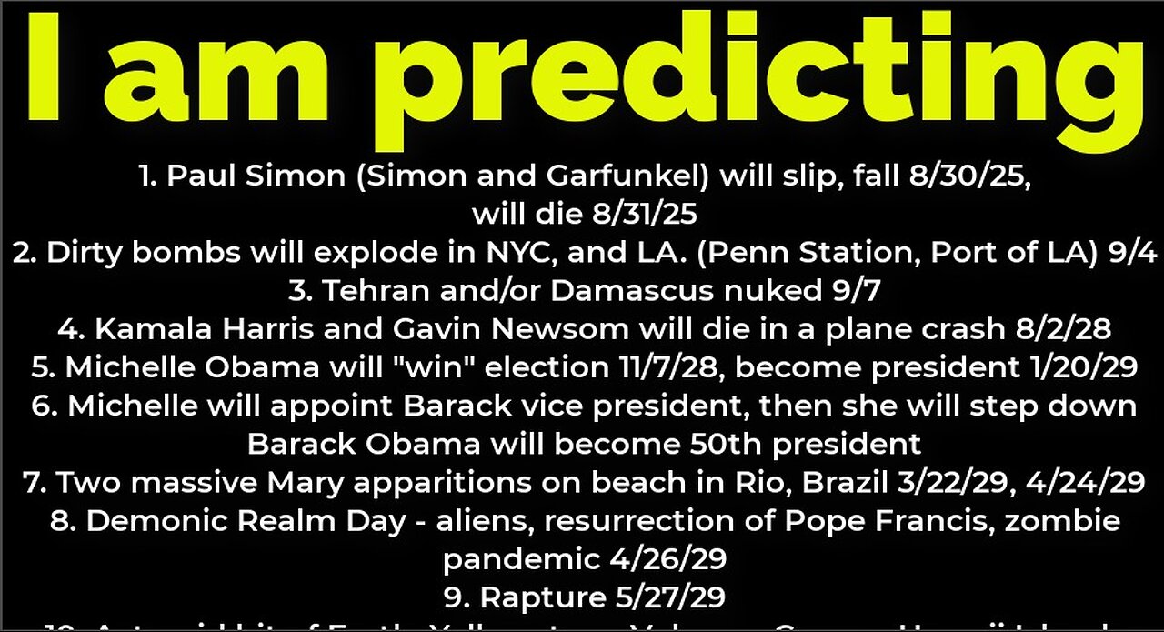 I am predicting: Paul Simon will fall 8/30, die 8/31; bombs NYC 9/4; Michelle Obama president 2028