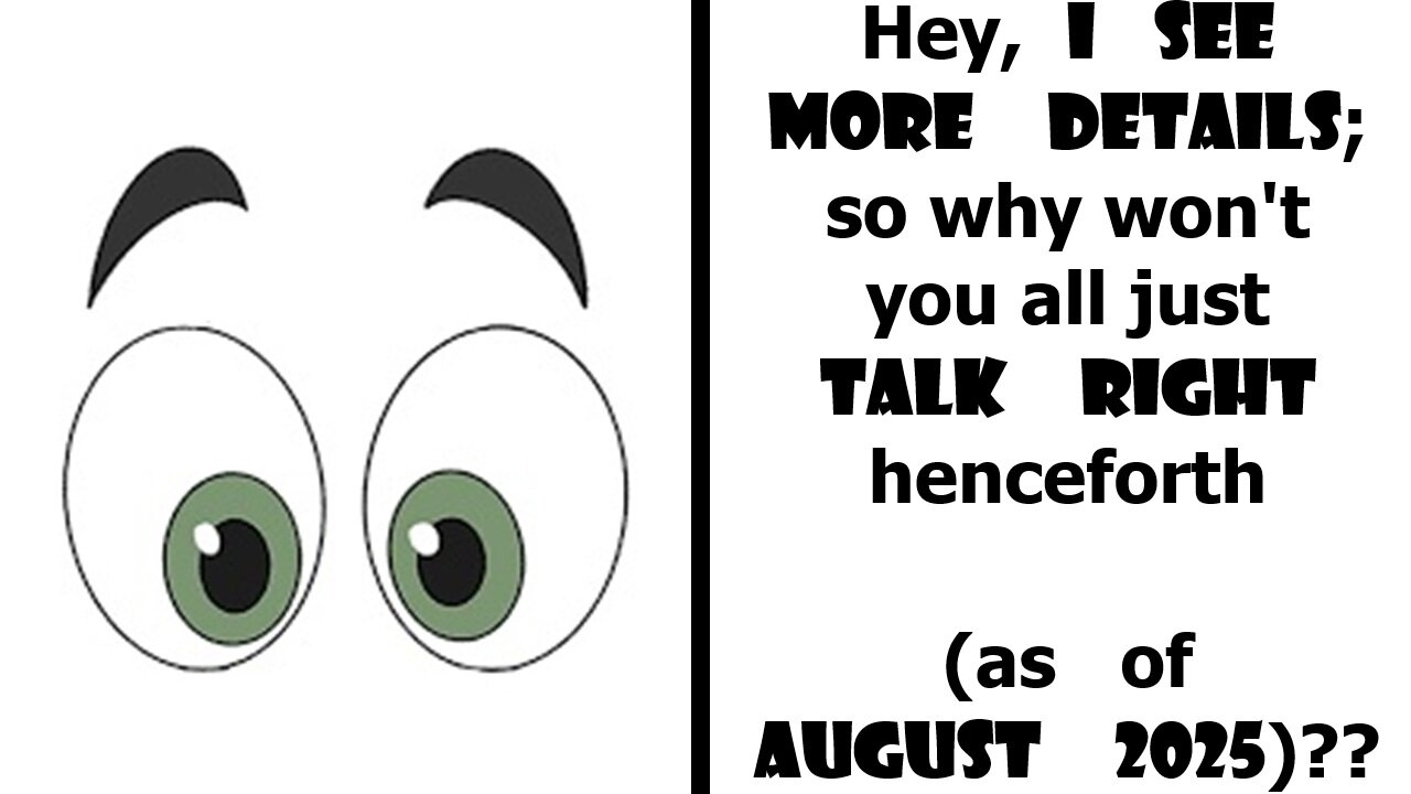Hey, I see more details; so why won't you all just TALK RIGHT henceforth (as of August 2025)??