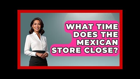 What Time Does The Mexican Store Close? - Magical Mexico Moments