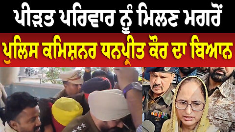 ਪੀ/ੜ/ਤ ਪਰਿਵਾਰ ਨੂੰ ਮਿਲਣ ਮਗਰੋਂ ਪੁਲਿਸ ਕਮਿਸ਼ਨਰ ਧਨਪ੍ਰੀਤ ਕੌਰ ਦਾ ਬਿਆਨ