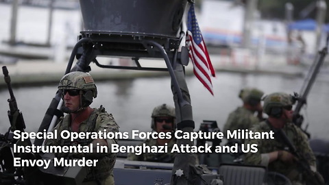 Special Operations Forces Capture Militant Instrumental in Benghazi Attack and US Envoy Murder